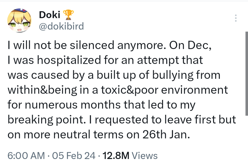 A tweet from @dokibird stating: I will not be silenced anymore. On Dec, I was hospitalized for an attempt that was caused by a built up of bullying from within&being in a toxic&poor environment for numerous months that led to my breaking point. I requested to leave first but on more neutral terms on 26th Jan.