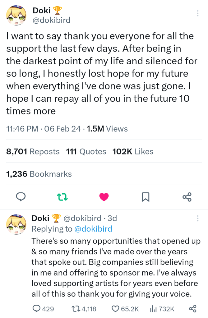 A pair of tweets from @dokibird saying the following:

I want to say thank you everyone for all the support the last few days. After being in the darkest point of my life and silenced for so long, I honestly lost hope for my future when everything I've done was just gone. I hope I can repay all of you in the future 10 times more

There's so many opportunities that opened up & so many friends I've made over the years that spoke out. Big companies still believing in me and offering to sponsor me. I've always loved supporting artists for years even before all of this so thank you for giving your voice